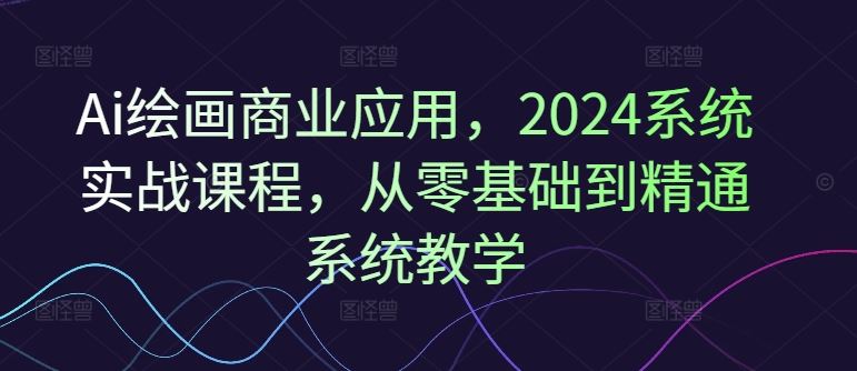 Ai绘画商业应用，2024系统实战课程，从零基础到精通系统教学-宇文网创