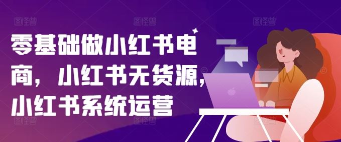 零基础做小红书电商，小红书无货源，小红书系统运营-宇文网创