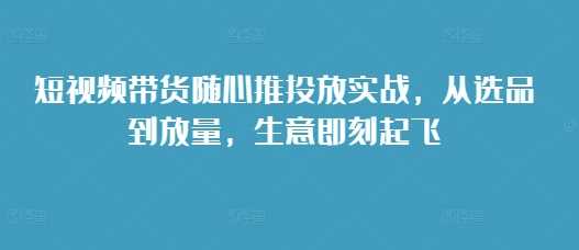 短视频带货随心推投放实战，从选品到放量，生意即刻起飞-宇文网创