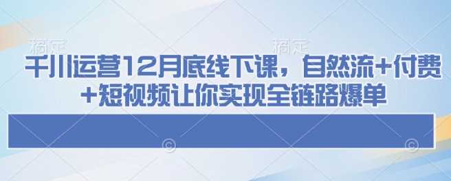 千川运营12月底线下课，自然流+付费+短视频让你实现全链路爆单-宇文网创