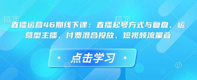 直播运营46期线下课：直播起号方式与复盘、运营型主播、付费混合投放、短视频流量叠-宇文网创