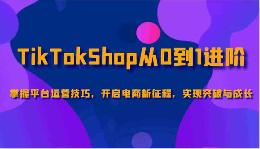 TikTokShop从0到1进阶，掌握平台运营技巧，开启电商新征程，实现突破与成长-宇文网创