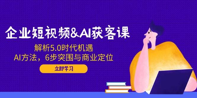 企业短视频&AI获客课：解析5.0时代机遇，AI方法，6步突围与商业定位-宇文网创