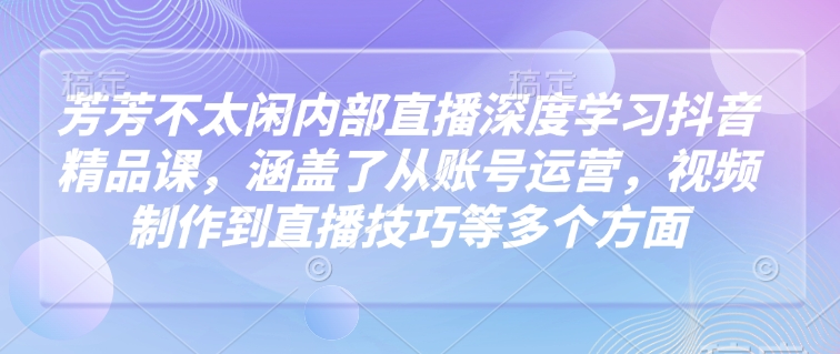 芳芳不太闲内部直播深度学习抖音精品课，涵盖了从账号运营，视频制作到直播技巧等多个方面-宇文网创