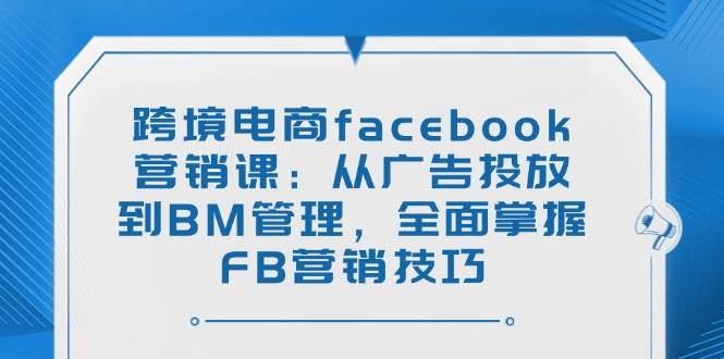 跨境电商facebook营销课：从广告投放到BM管理，全面掌握FB营销技巧-宇文网创
