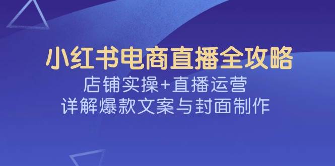 小红书电商直播全攻略，店铺实操+直播运营，详解爆款文案与封面制作-宇文网创
