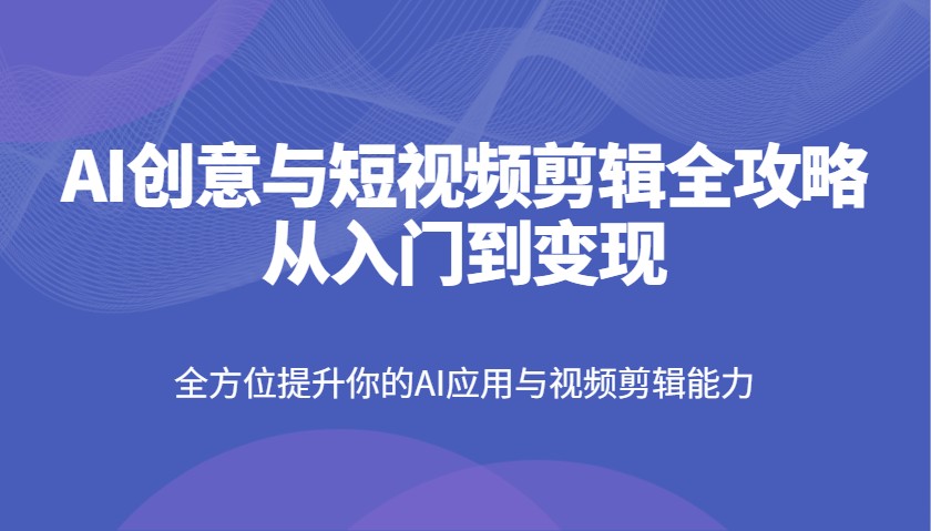AI创意与短视频剪辑全攻略从入门到变现，全方位提升你的AI应用与视频剪辑能力-宇文网创