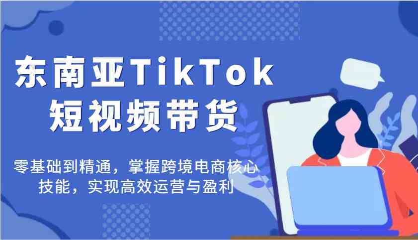 东南亚TikTok短视频带货，零基础到精通，掌握跨境电商核心技能，实现高效运营与盈利-宇文网创