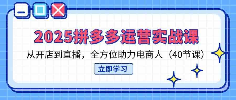 2025拼多多运营实战课，从开店到直播，全方位助力电商人（40节课）-宇文网创