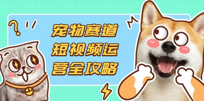 宠物赛道短视频运营全攻略，选品拍摄剪辑实操，实现流量到收益转化-宇文网创