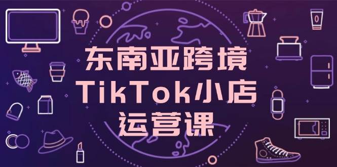 东南亚跨境TikTok小店运营课，掌握店铺设置与流量转化核心技巧-宇文网创
