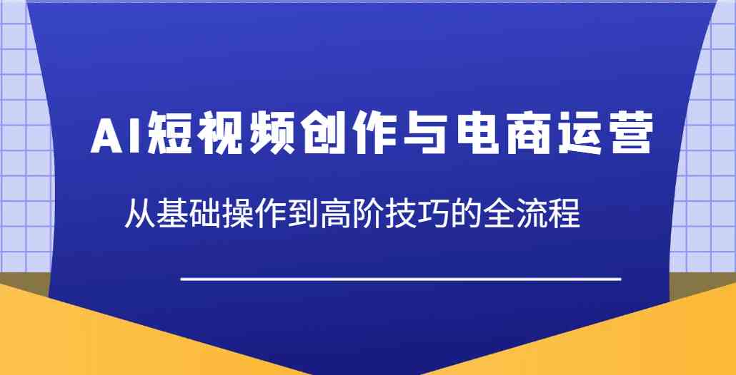 AI短视频创作与电商运营，从基础操作到高阶技巧的全流程-宇文网创