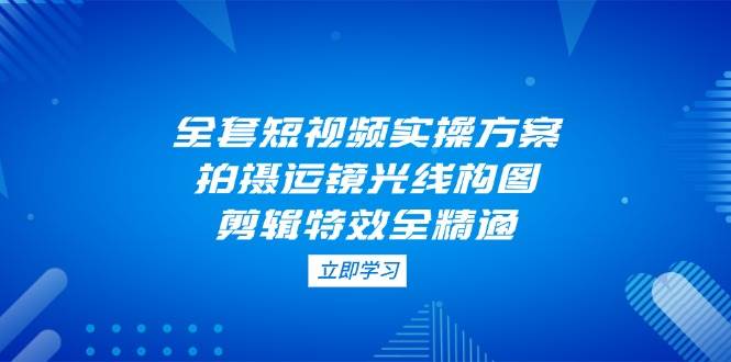 全套短视频实操方案，拍摄运镜光线构图，剪辑特效全精通-宇文网创