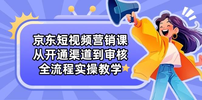 京东短视频营销课：从开通渠道到审核，全流程实操教学-宇文网创