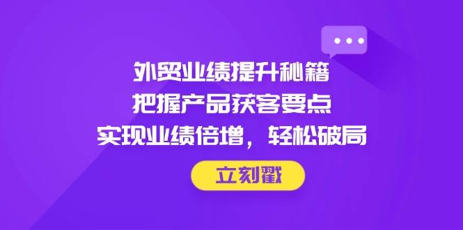外贸业绩提升秘籍，把握产品获客要点，实现业绩倍增，轻松破局-宇文网创