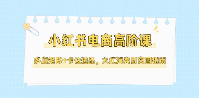 小红书电商高阶课，多店矩阵+卡位选品，大红海类目突围指南-宇文网创