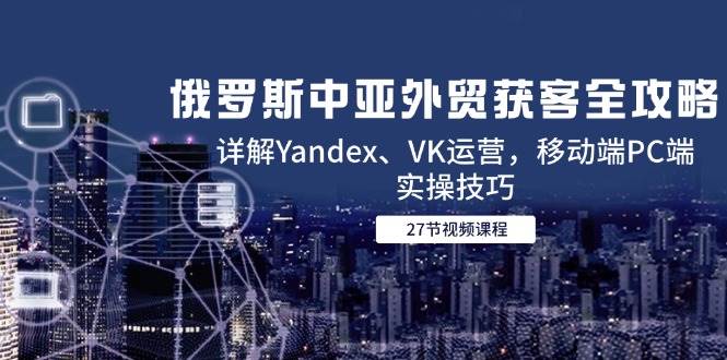 俄罗斯中亚外贸获客全攻略，详解Yandex、VK运营，移动端PC端实操技巧-宇文网创