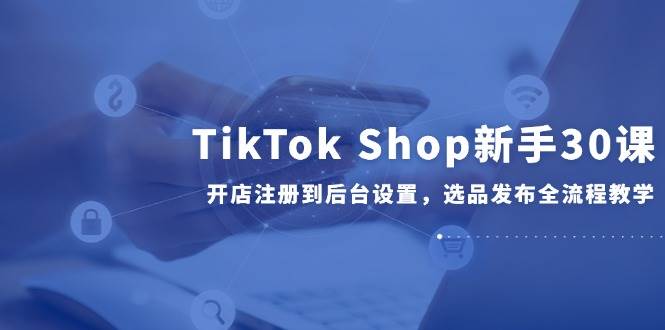 TikTok Shop新手30课，开店注册到后台设置，选品发布全流程教学-宇文网创