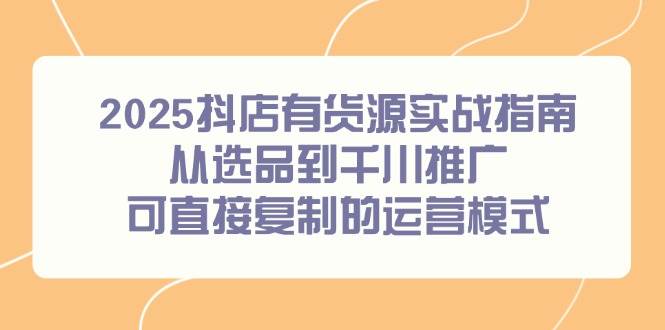 2025抖店有货源实战指南，从选品到千川推广，可直接复制的运营模式-宇文网创