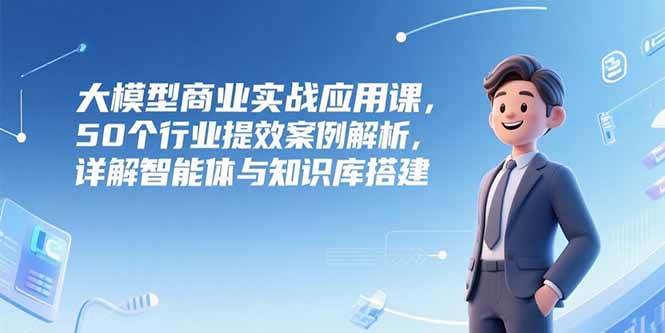 大模型商业实战应用课，50个行业提效案例解析，详解智能体与知识库搭建-宇文网创