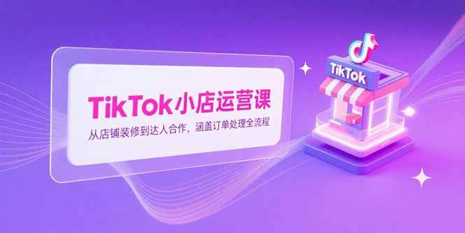 TikTok小店运营课，从店铺装修到达人合作，涵盖订单处理全流程-宇文网创