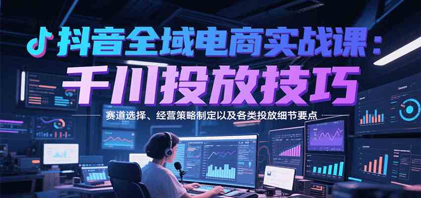 抖音全域电商实战，千川投放技巧，赛道选择、经营策略制定以及各类投放细节要点-宇文网创