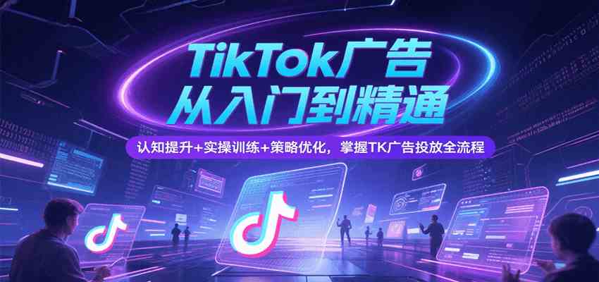TikTok广告从入门到精通，认知提升+实操训练+策略优化，掌握TK广告投放全流程-宇文网创