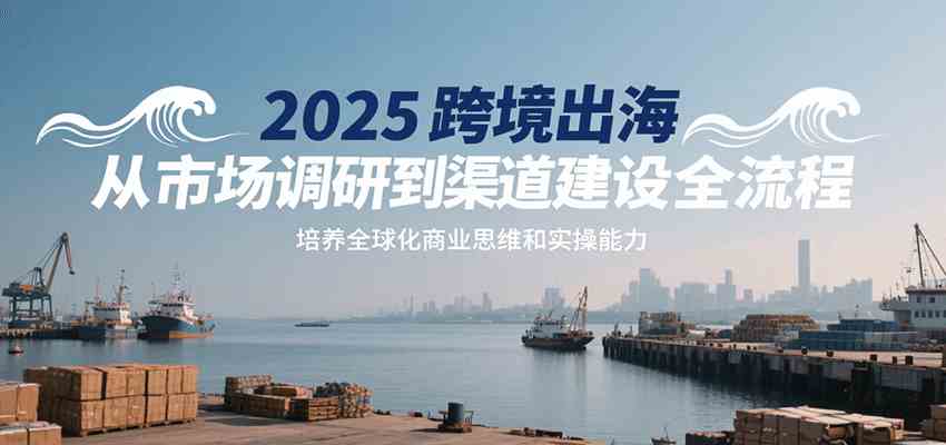 2025跨境出海从市场调研到渠道建设全流程，培养全球化商业思维和实操能力-宇文网创
