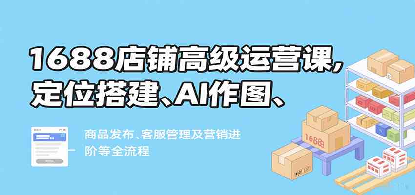 1688店铺高级运营课，定位搭建、AI作图、商品发布、客服管理及营销进阶等全流程-宇文网创