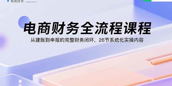 电商财务全流程课程：从建账到申报的完整财务闭环，26节系统化实操内容-宇文网创