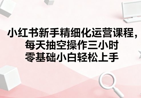 小红书新手精细化运营课程，每天抽空操作三小时，零基础小白轻松上手-宇文网创