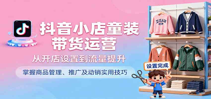 抖音小店童装带货运营，从开店设置到流量提升，掌握商品管理、推广及动销实用技巧-宇文网创