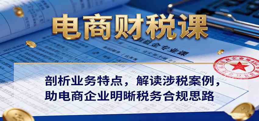 电商财税课：剖析业务特点，解读涉税案例，助电商企业明晰税务合规思路-宇文网创