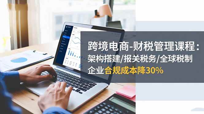 跨境电商-财税管理课程：架构搭建/报关税务/全球税制，企业合规成本降30%-宇文网创