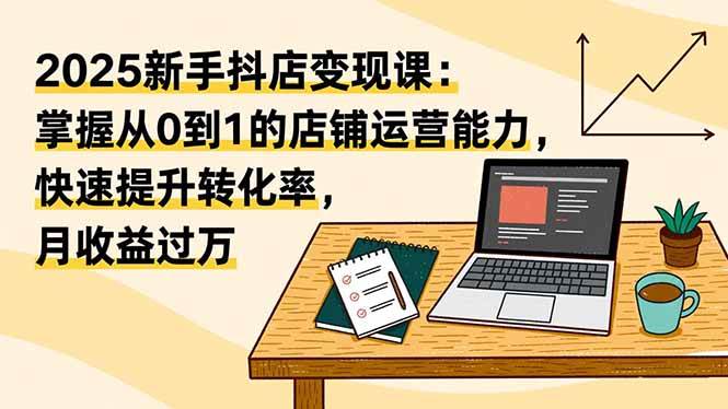 2025新手抖店变现课：掌握从0到1的店铺运营能力，快速提升转化率,月收过万-宇文网创